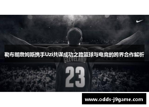 勒布朗詹姆斯携手Uzi共谋成功之路篮球与电竞的跨界合作解析