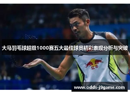 大马羽毛球超级1000赛五大最佳球员精彩表现分析与突破
