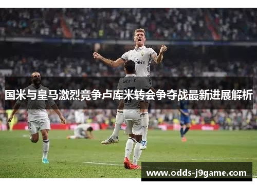 国米与皇马激烈竞争卢库米转会争夺战最新进展解析