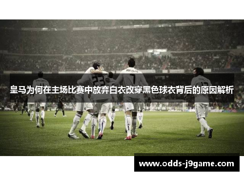 皇马为何在主场比赛中放弃白衣改穿黑色球衣背后的原因解析