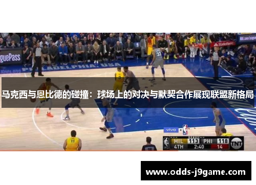 马克西与恩比德的碰撞：球场上的对决与默契合作展现联盟新格局