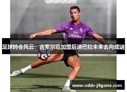 足球转会风云：吉索尔菲加盟后迪巴拉未来去向成谜