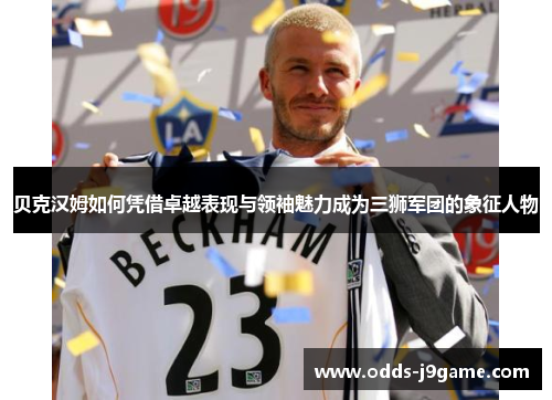 贝克汉姆如何凭借卓越表现与领袖魅力成为三狮军团的象征人物