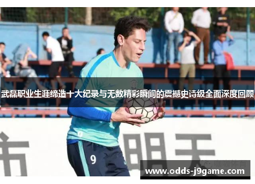 武磊职业生涯缔造十大纪录与无数精彩瞬间的震撼史诗级全面深度回顾 武磊职业生涯缔造十大纪录与无数精彩瞬间的震撼史诗级全面深度回顾