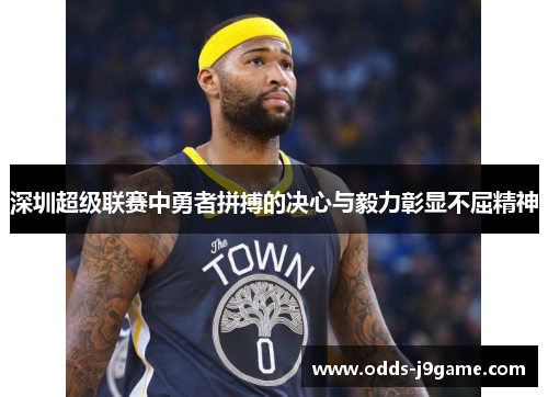 深圳超级联赛中勇者拼搏的决心与毅力彰显不屈精神