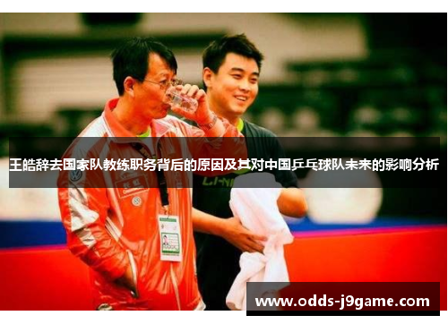 王皓辞去国家队教练职务背后的原因及其对中国乒乓球队未来的影响分析