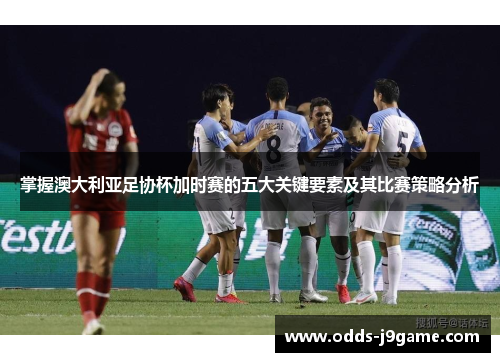 掌握澳大利亚足协杯加时赛的五大关键要素及其比赛策略分析